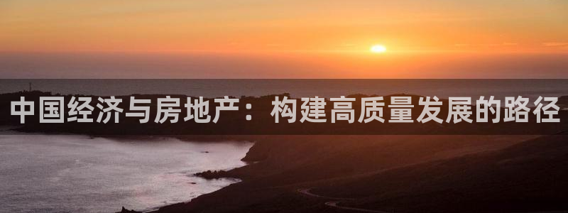 新宝5娱乐方：中国经济与房地产：构建高质量发展的路径
