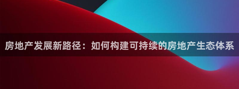 新宝娱乐5入口：房地产发展新路径：如何构建可持续的房地产生态